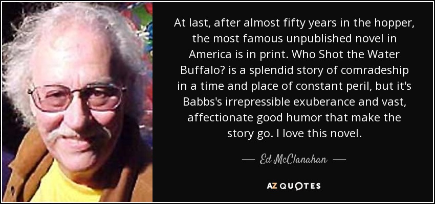 At last, after almost fifty years in the hopper, the most famous unpublished novel in America is in print. Who Shot the Water Buffalo? is a splendid story of comradeship in a time and place of constant peril, but it's Babbs's irrepressible exuberance and vast, affectionate good humor that make the story go. I love this novel. - Ed McClanahan