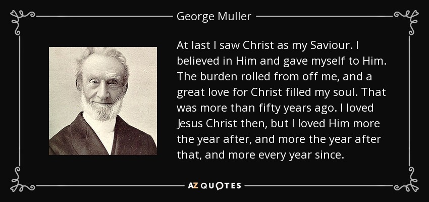 At last I saw Christ as my Saviour. I believed in Him and gave myself to Him. The burden rolled from off me, and a great love for Christ filled my soul. That was more than fifty years ago. I loved Jesus Christ then, but I loved Him more the year after, and more the year after that, and more every year since. - George Muller