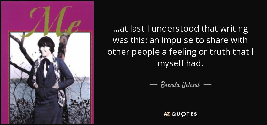 ...at last I understood that writing was this: an impulse to share with other people a feeling or truth that I myself had. - Brenda Ueland