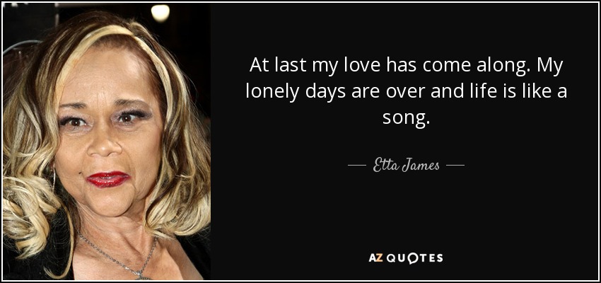 At last my love has come along. My lonely days are over and life is like a song. - Etta James