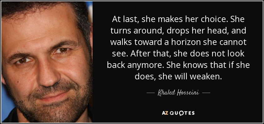 At last, she makes her choice. She turns around, drops her head, and walks toward a horizon she cannot see. After that, she does not look back anymore. She knows that if she does, she will weaken. - Khaled Hosseini