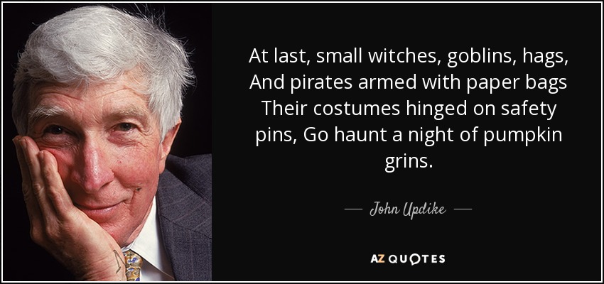 At last, small witches, goblins, hags, And pirates armed with paper bags Their costumes hinged on safety pins, Go haunt a night of pumpkin grins. - John Updike