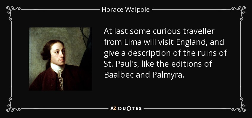 At last some curious traveller from Lima will visit England, and give a description of the ruins of St. Paul's, like the editions of Baalbec and Palmyra. - Horace Walpole