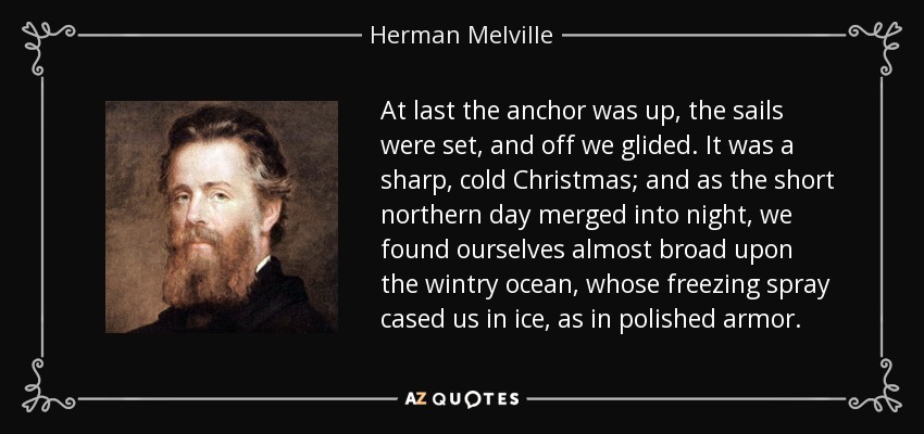 At last the anchor was up, the sails were set, and off we glided. It was a sharp, cold Christmas; and as the short northern day merged into night, we found ourselves almost broad upon the wintry ocean, whose freezing spray cased us in ice, as in polished armor. - Herman Melville