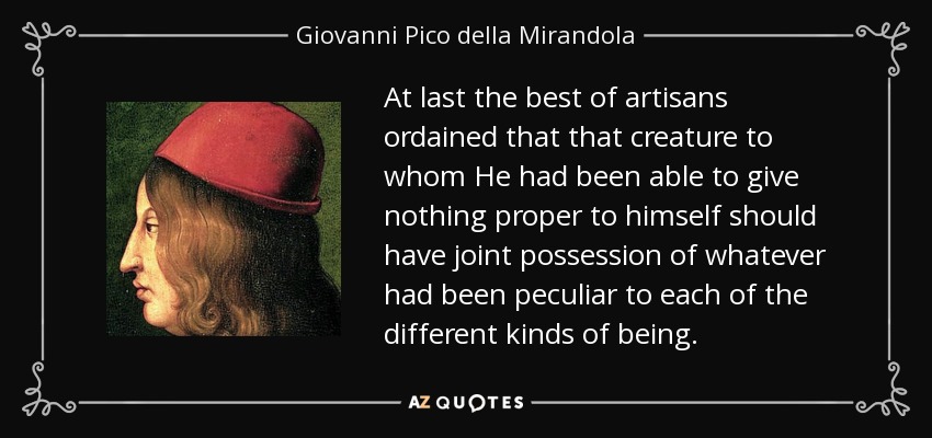 At last the best of artisans ordained that that creature to whom He had been able to give nothing proper to himself should have joint possession of whatever had been peculiar to each of the different kinds of being. - Giovanni Pico della Mirandola