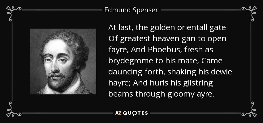 At last, the golden orientall gate Of greatest heaven gan to open fayre, And Phoebus, fresh as brydegrome to his mate, Came dauncing forth, shaking his dewie hayre; And hurls his glistring beams through gloomy ayre. - Edmund Spenser