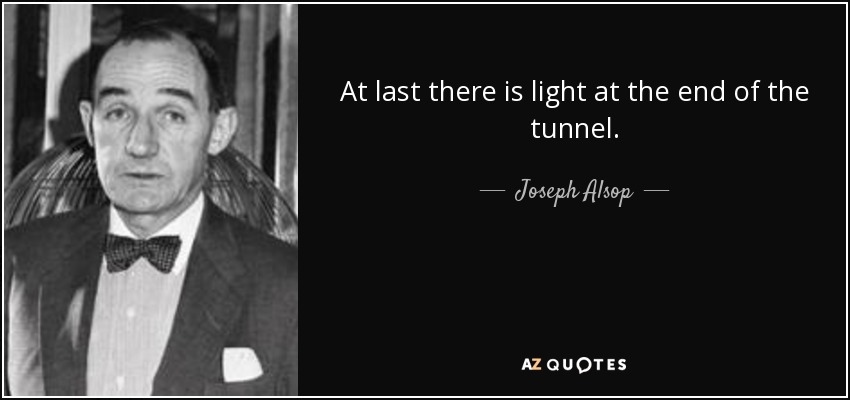 At last there is light at the end of the tunnel. - Joseph Alsop