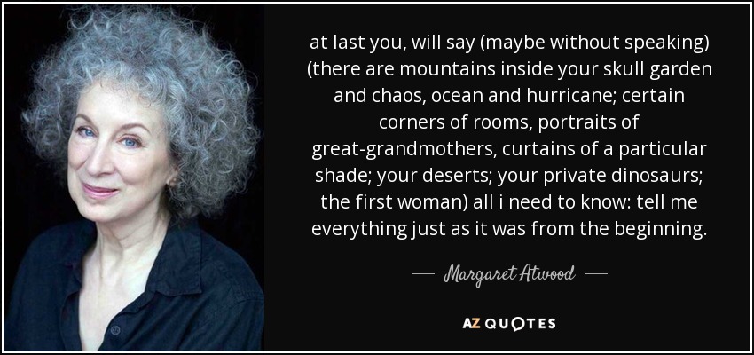 at last you, will say (maybe without speaking) (there are mountains inside your skull garden and chaos, ocean and hurricane; certain corners of rooms, portraits of great-grandmothers, curtains of a particular shade; your deserts; your private dinosaurs; the first woman) all i need to know: tell me everything just as it was from the beginning. - Margaret Atwood