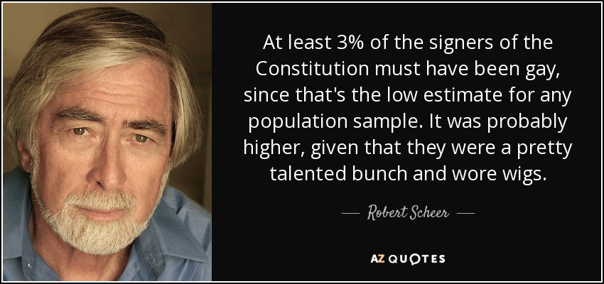 At least 3% of the signers of the Constitution must have been gay, since that's the low estimate for any population sample. It was probably higher, given that they were a pretty talented bunch and wore wigs. - Robert Scheer