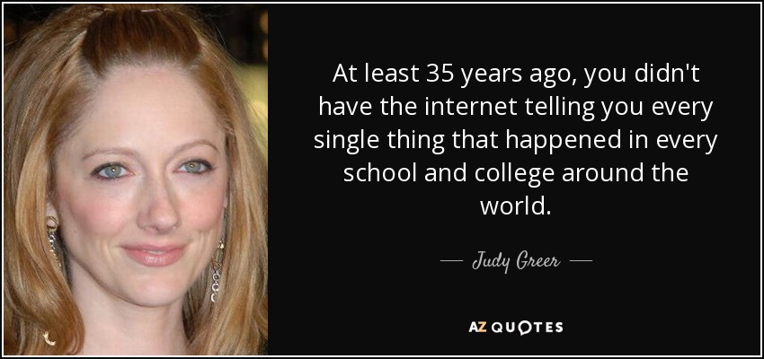 At least 35 years ago, you didn't have the internet telling you every single thing that happened in every school and college around the world. - Judy Greer
