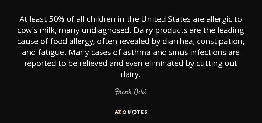 At least 50% of all children in the United States are allergic to cow's milk, many undiagnosed. Dairy products are the leading cause of food allergy, often revealed by diarrhea, constipation, and fatigue. Many cases of asthma and sinus infections are reported to be relieved and even eliminated by cutting out dairy. - Frank Oski