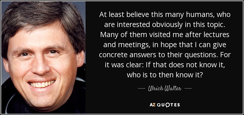 At least believe this many humans, who are interested obviously in this topic. Many of them visited me after lectures and meetings, in hope that I can give concrete answers to their questions. For it was clear: If that does not know it, who is to then know it? - Ulrich Walter