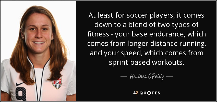 At least for soccer players, it comes down to a blend of two types of fitness - your base endurance, which comes from longer distance running, and your speed, which comes from sprint-based workouts. - Heather O'Reilly