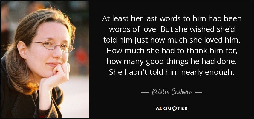 At least her last words to him had been words of love. But she wished she'd told him just how much she loved him. How much she had to thank him for, how many good things he had done. She hadn't told him nearly enough. - Kristin Cashore