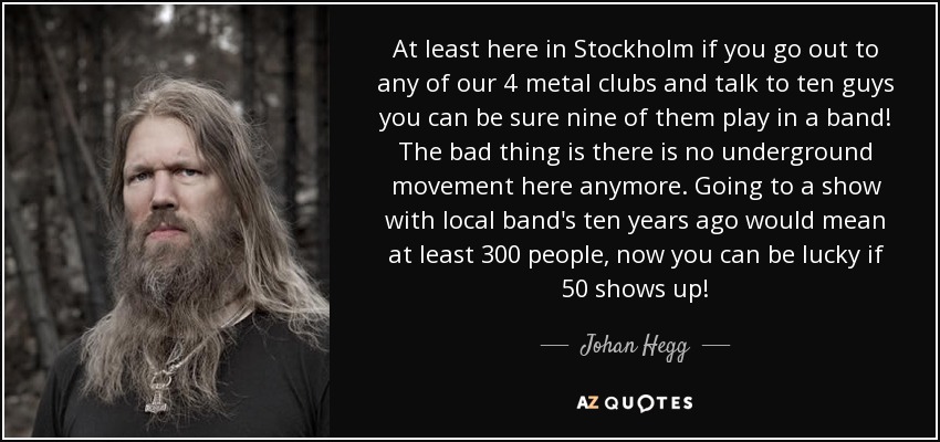 At least here in Stockholm if you go out to any of our 4 metal clubs and talk to ten guys you can be sure nine of them play in a band! The bad thing is there is no underground movement here anymore. Going to a show with local band's ten years ago would mean at least 300 people, now you can be lucky if 50 shows up! - Johan Hegg