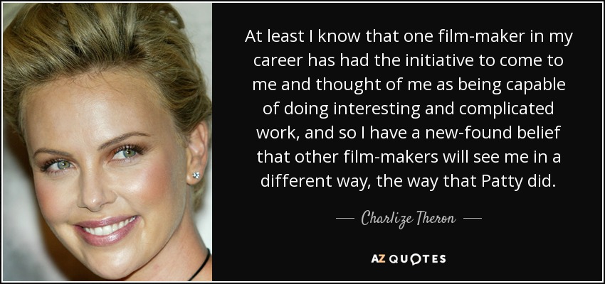 At least I know that one film-maker in my career has had the initiative to come to me and thought of me as being capable of doing interesting and complicated work, and so I have a new-found belief that other film-makers will see me in a different way, the way that Patty did. - Charlize Theron