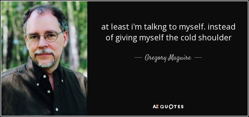 at least i'm talkng to myself. instead of giving myself the cold shoulder - Gregory Maguire