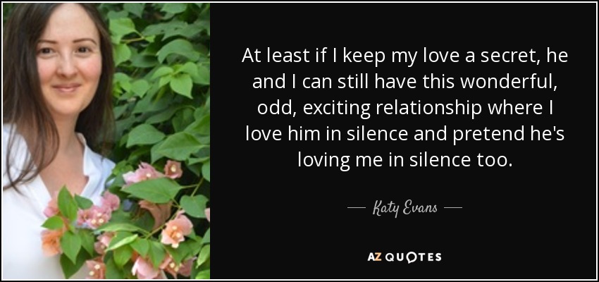 At least if I keep my love a secret, he and I can still have this wonderful, odd, exciting relationship where I love him in silence and pretend he's loving me in silence too. - Katy Evans