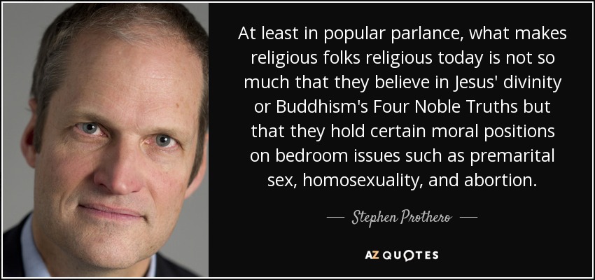 At least in popular parlance, what makes religious folks religious today is not so much that they believe in Jesus' divinity or Buddhism's Four Noble Truths but that they hold certain moral positions on bedroom issues such as premarital sex, homosexuality, and abortion. - Stephen Prothero