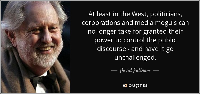 At least in the West, politicians, corporations and media moguls can no longer take for granted their power to control the public discourse - and have it go unchallenged. - David Puttnam