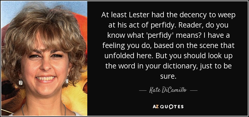 At least Lester had the decency to weep at his act of perfidy. Reader, do you know what 'perfidy' means? I have a feeling you do, based on the scene that unfolded here. But you should look up the word in your dictionary, just to be sure. - Kate DiCamillo