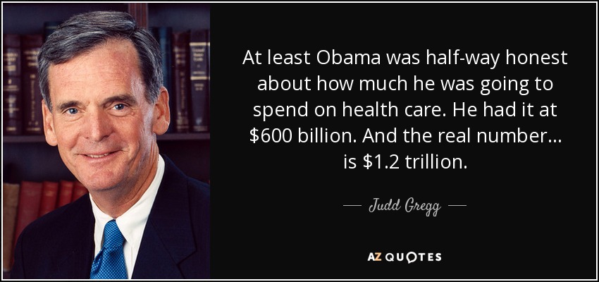 At least Obama was half-way honest about how much he was going to spend on health care. He had it at $600 billion. And the real number... is $1.2 trillion. - Judd Gregg