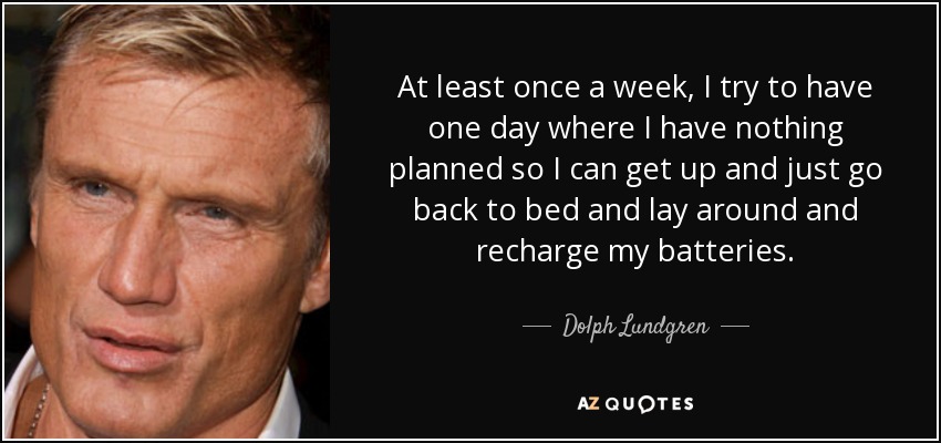 At least once a week, I try to have one day where I have nothing planned so I can get up and just go back to bed and lay around and recharge my batteries. - Dolph Lundgren