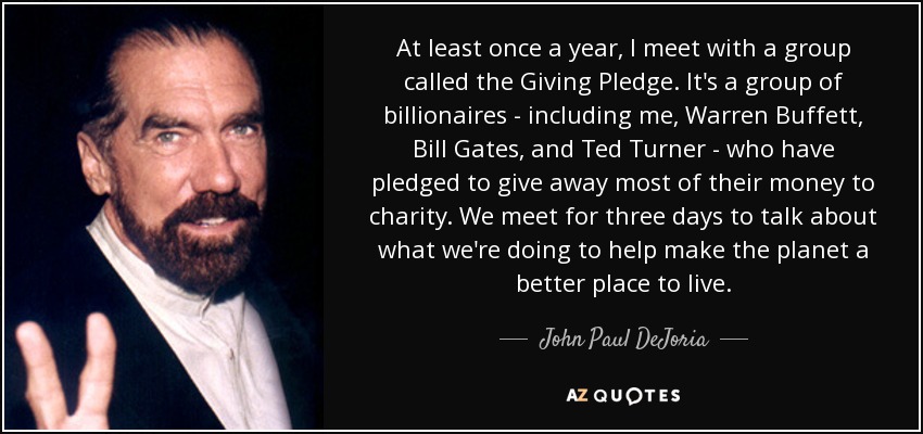 At least once a year, I meet with a group called the Giving Pledge. It's a group of billionaires - including me, Warren Buffett, Bill Gates, and Ted Turner - who have pledged to give away most of their money to charity. We meet for three days to talk about what we're doing to help make the planet a better place to live. - John Paul DeJoria