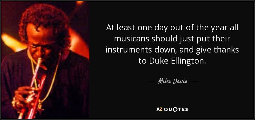 At least one day out of the year all musicans should just put their instruments down, and give thanks to Duke Ellington. - Miles Davis