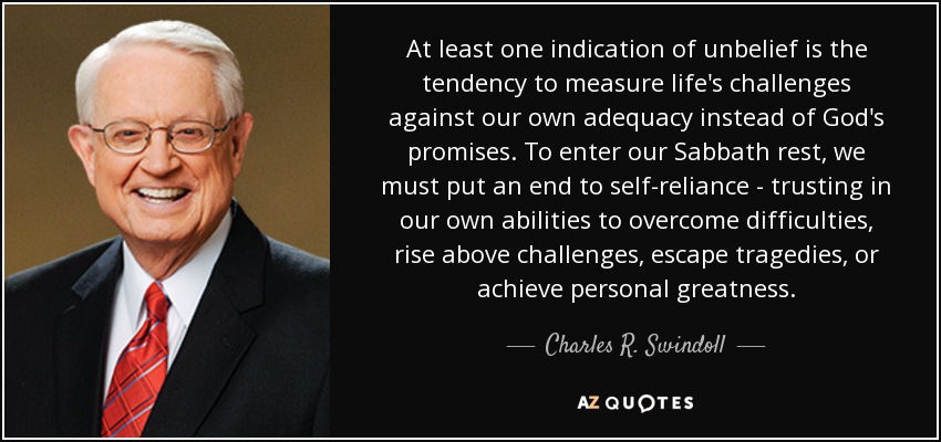 At least one indication of unbelief is the tendency to measure life's challenges against our own adequacy instead of God's promises. To enter our Sabbath rest, we must put an end to self-reliance - trusting in our own abilities to overcome difficulties, rise above challenges, escape tragedies, or achieve personal greatness. - Charles R. Swindoll