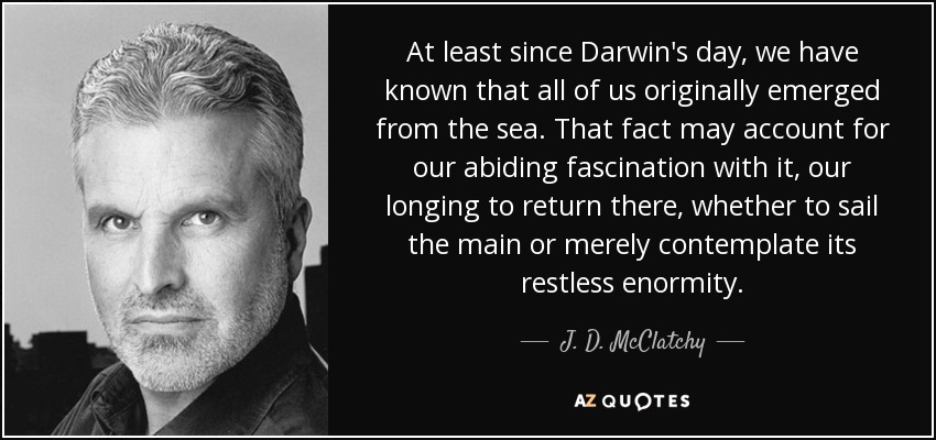 At least since Darwin's day, we have known that all of us originally emerged from the sea. That fact may account for our abiding fascination with it, our longing to return there, whether to sail the main or merely contemplate its restless enormity. - J. D. McClatchy
