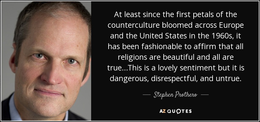 At least since the first petals of the counterculture bloomed across Europe and the United States in the 1960s, it has been fashionable to affirm that all religions are beautiful and all are true...This is a lovely sentiment but it is dangerous, disrespectful, and untrue. - Stephen Prothero