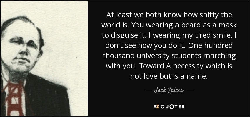 At least we both know how shitty the world is. You wearing a beard as a mask to disguise it. I wearing my tired smile. I don't see how you do it. One hundred thousand university students marching with you. Toward A necessity which is not love but is a name. - Jack Spicer