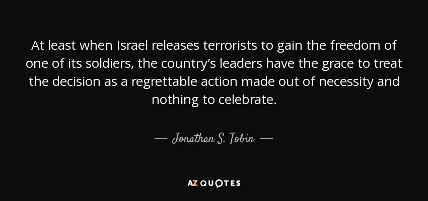 At least when Israel releases terrorists to gain the freedom of one of its soldiers, the country’s leaders have the grace to treat the decision as a regrettable action made out of necessity and nothing to celebrate. - Jonathan S. Tobin