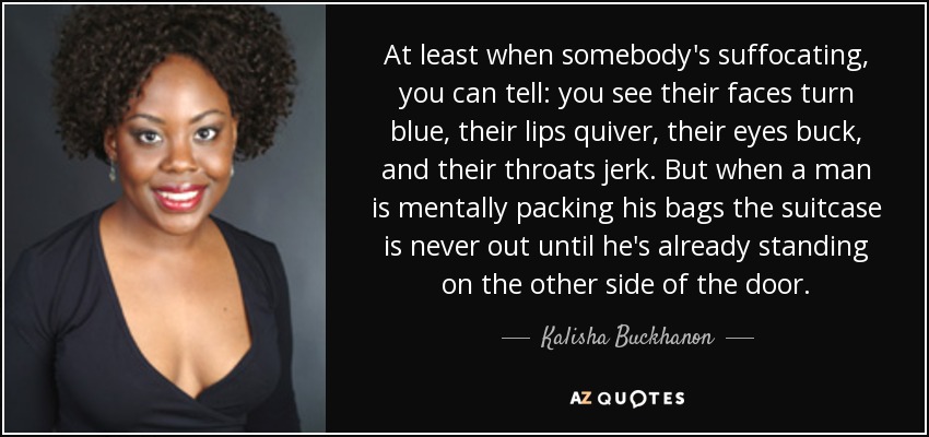 At least when somebody's suffocating, you can tell: you see their faces turn blue, their lips quiver, their eyes buck, and their throats jerk. But when a man is mentally packing his bags the suitcase is never out until he's already standing on the other side of the door. - Kalisha Buckhanon
