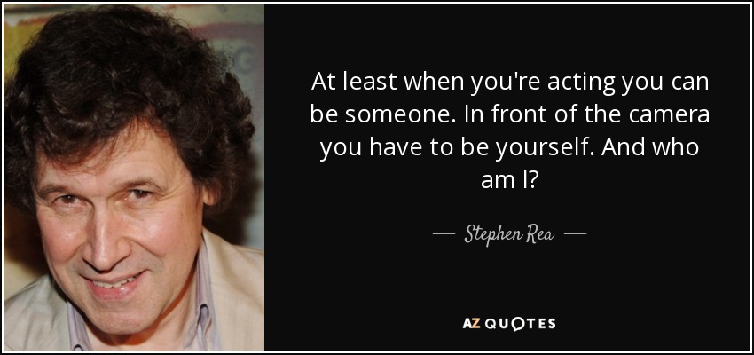 At least when you're acting you can be someone. In front of the camera you have to be yourself. And who am I? - Stephen Rea