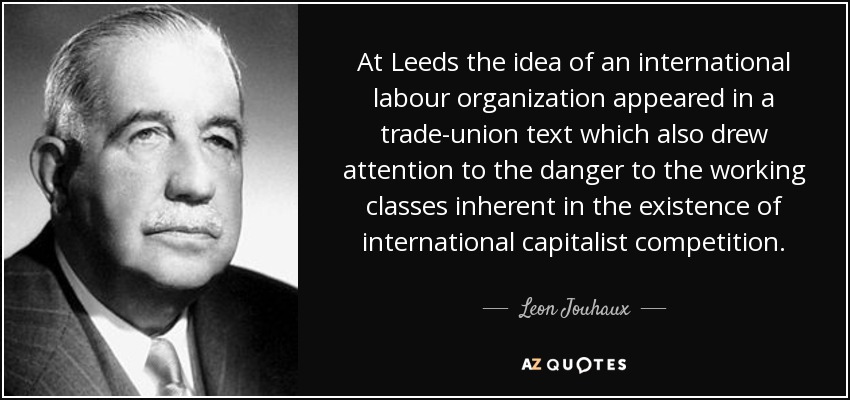 At Leeds the idea of an international labour organization appeared in a trade-union text which also drew attention to the danger to the working classes inherent in the existence of international capitalist competition. - Leon Jouhaux