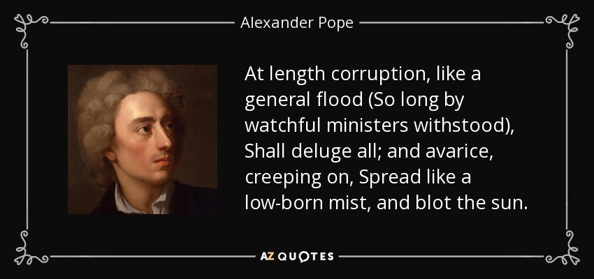 At length corruption, like a general flood (So long by watchful ministers withstood), Shall deluge all; and avarice, creeping on, Spread like a low-born mist, and blot the sun. - Alexander Pope