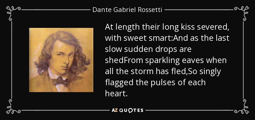 At length their long kiss severed, with sweet smart:And as the last slow sudden drops are shedFrom sparkling eaves when all the storm has fled,So singly flagged the pulses of each heart. - Dante Gabriel Rossetti