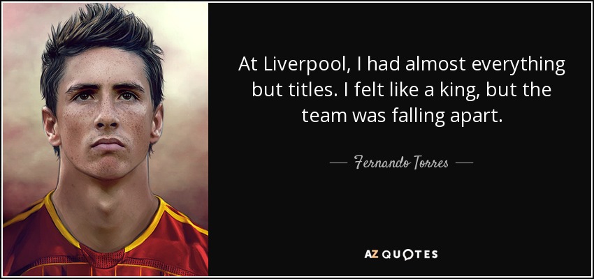At Liverpool, I had almost everything but titles. I felt like a king, but the team was falling apart. - Fernando Torres
