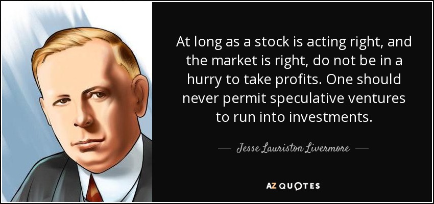 At long as a stock is acting right, and the market is right, do not be in a hurry to take profits. One should never permit speculative ventures to run into investments. - Jesse Lauriston Livermore