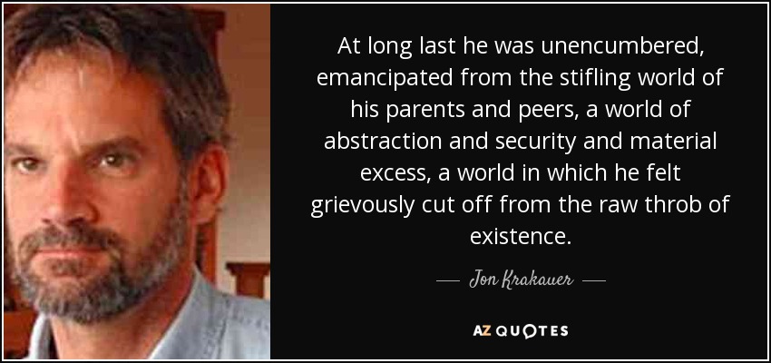 At long last he was unencumbered, emancipated from the stifling world of his parents and peers, a world of abstraction and security and material excess, a world in which he felt grievously cut off from the raw throb of existence. - Jon Krakauer