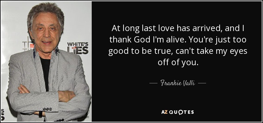 At long last love has arrived, and I thank God I'm alive. You're just too good to be true, can't take my eyes off of you. - Frankie Valli