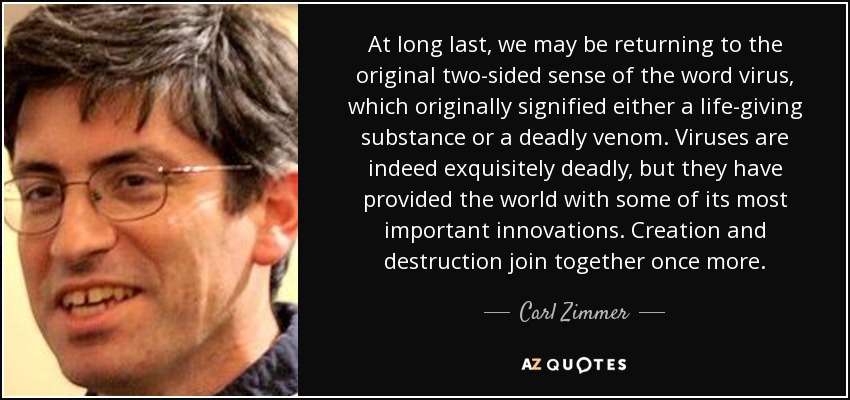 At long last, we may be returning to the original two-sided sense of the word virus, which originally signified either a life-giving substance or a deadly venom. Viruses are indeed exquisitely deadly, but they have provided the world with some of its most important innovations. Creation and destruction join together once more. - Carl Zimmer