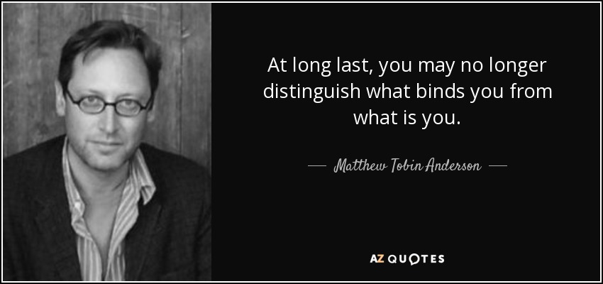 At long last, you may no longer distinguish what binds you from what is you. - Matthew Tobin Anderson