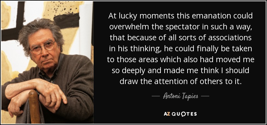At lucky moments this emanation could overwhelm the spectator in such a way, that because of all sorts of associations in his thinking, he could finally be taken to those areas which also had moved me so deeply and made me think I should draw the attention of others to it. - Antoni Tapies