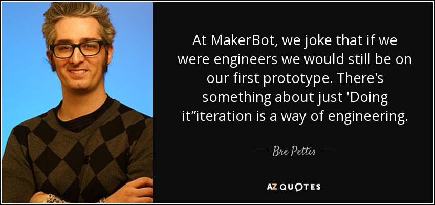 At MakerBot, we joke that if we were engineers we would still be on our first prototype. There's something about just 'Doing it”iteration is a way of engineering. - Bre Pettis