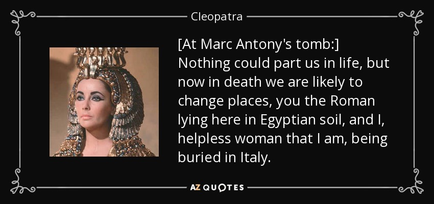 [At Marc Antony's tomb:] Nothing could part us in life, but now in death we are likely to change places, you the Roman lying here in Egyptian soil, and I, helpless woman that I am, being buried in Italy. - Cleopatra