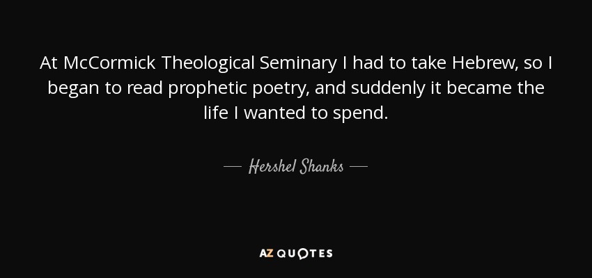At McCormick Theological Seminary I had to take Hebrew, so I began to read prophetic poetry, and suddenly it became the life I wanted to spend. - Hershel Shanks