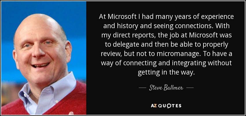 At Microsoft I had many years of experience and history and seeing connections. With my direct reports, the job at Microsoft was to delegate and then be able to properly review, but not to micromanage. To have a way of connecting and integrating without getting in the way. - Steve Ballmer